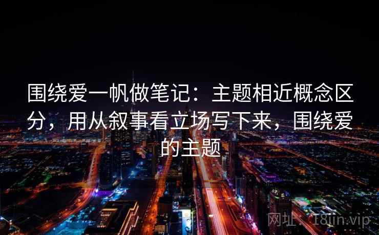 围绕爱一帆做笔记:主题相近概念区分,用从叙事看立场写下来,围绕爱的主题